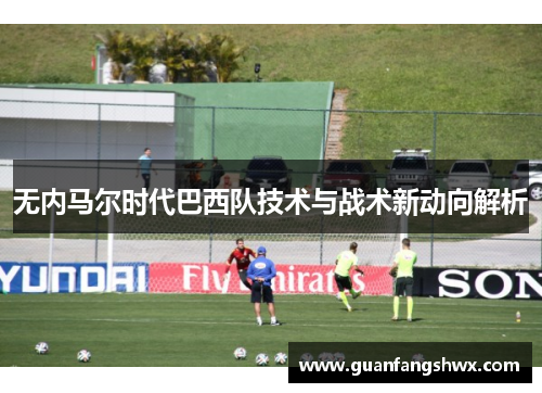 无内马尔时代巴西队技术与战术新动向解析