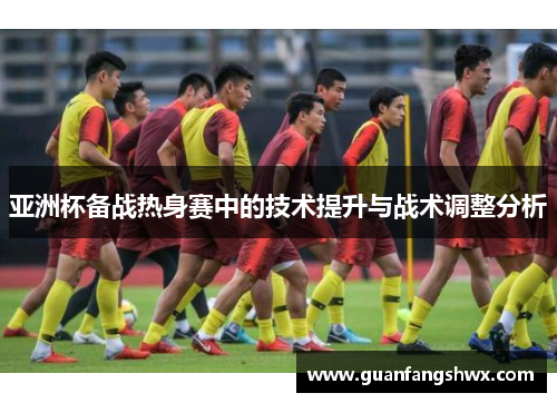 亚洲杯备战热身赛中的技术提升与战术调整分析