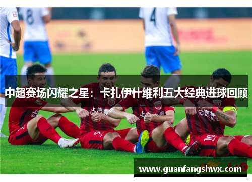 中超赛场闪耀之星：卡扎伊什维利五大经典进球回顾