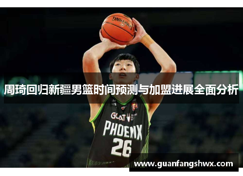 周琦回归新疆男篮时间预测与加盟进展全面分析
